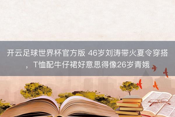 开云足球世界杯官方版 46岁刘涛带火夏令穿搭，T恤配牛仔裙好意思得像26岁青娥