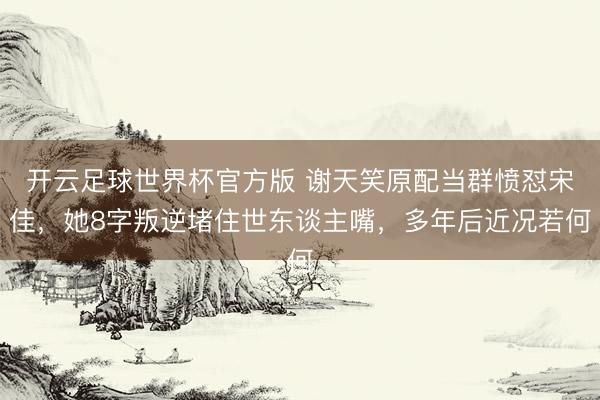 开云足球世界杯官方版 谢天笑原配当群愤怼宋佳，她8字叛逆堵住世东谈主嘴，多年后近况若何